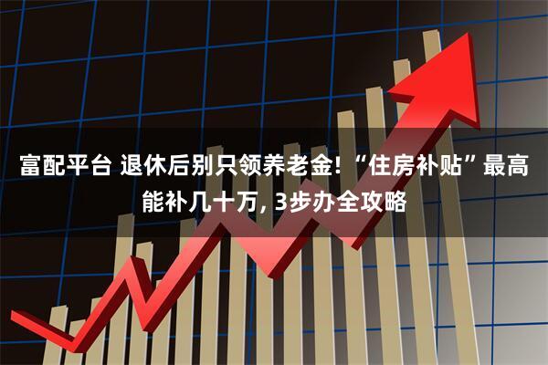 富配平台 退休后别只领养老金! “住房补贴”最高能补几十万, 3步办全攻略