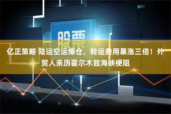 亿正策略 陆运空运爆仓,转运费用暴涨三倍!外贸人亲历霍尔木兹海峡梗阻