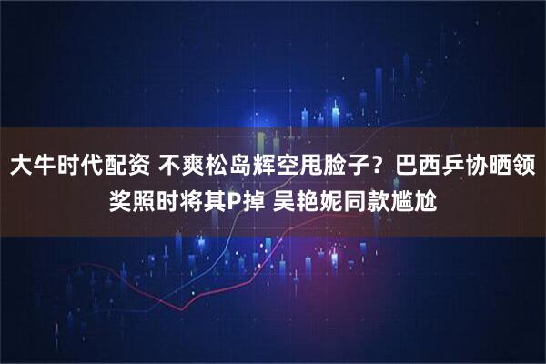 大牛时代配资 不爽松岛辉空甩脸子?巴西乒协晒领奖照时将其P掉 吴艳妮同款尴尬