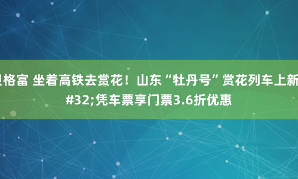贝格富 坐着高铁去赏花!山东“牡丹号”赏花列车上新 凭车票享门票3.6折优惠