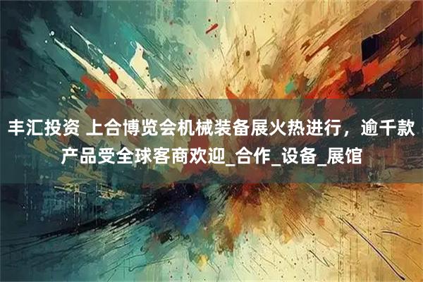 丰汇投资 上合博览会机械装备展火热进行，逾千款产品受全球客商欢迎_合作_设备_展馆